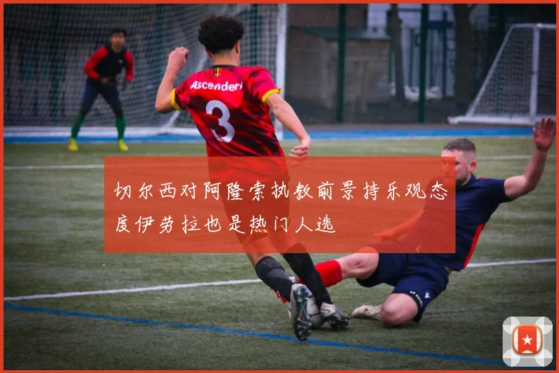 切尔西对阿隆索执教前景持乐观态度伊劳拉也是热门人选