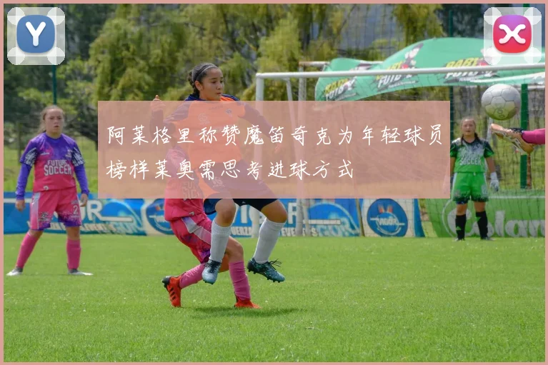 阿莱格里称赞魔笛奇克为年轻球员榜样莱奥需思考进球方式