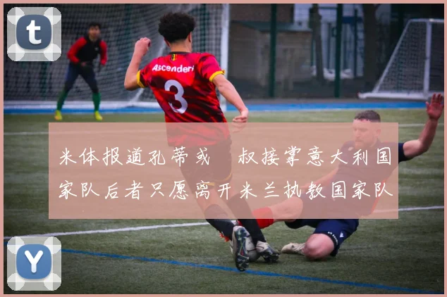 米体报道孔蒂或囧叔接掌意大利国家队后者只愿离开米兰执教国家队或皇马
