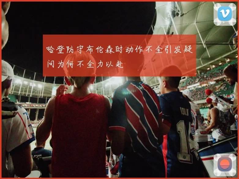 哈登防守布伦森时动作不全引发疑问为何不全力以赴