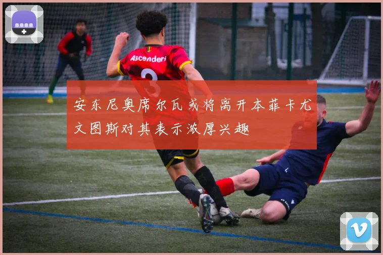 安东尼奥席尔瓦或将离开本菲卡尤文图斯对其表示浓厚兴趣