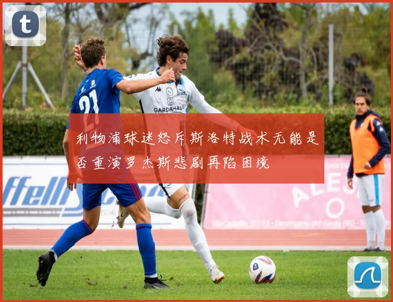 利物浦球迷怒斥斯洛特战术无能是否重演罗杰斯悲剧再陷困境
