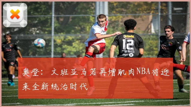 奥登：文班亚马若再增肌肉NBA将迎来全新统治时代