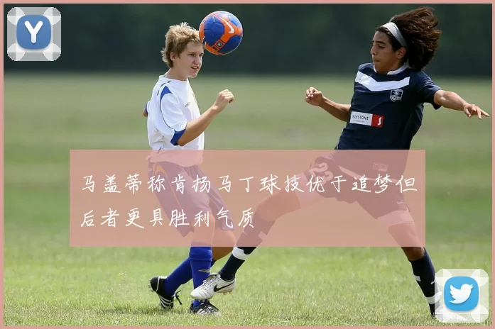 马盖蒂称肯扬马丁球技优于追梦但后者更具胜利气质