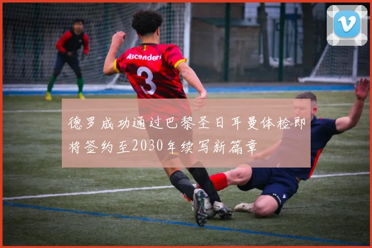 德罗成功通过巴黎圣日耳曼体检即将签约至2030年续写新篇章