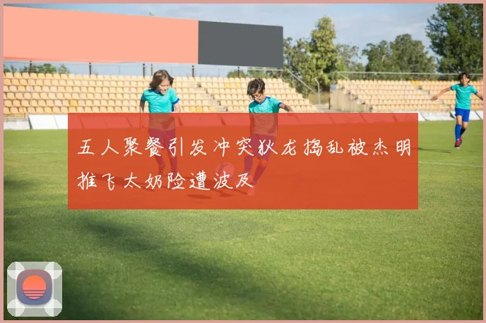 五人聚餐引发冲突狄龙捣乱被杰明推飞太奶险遭波及