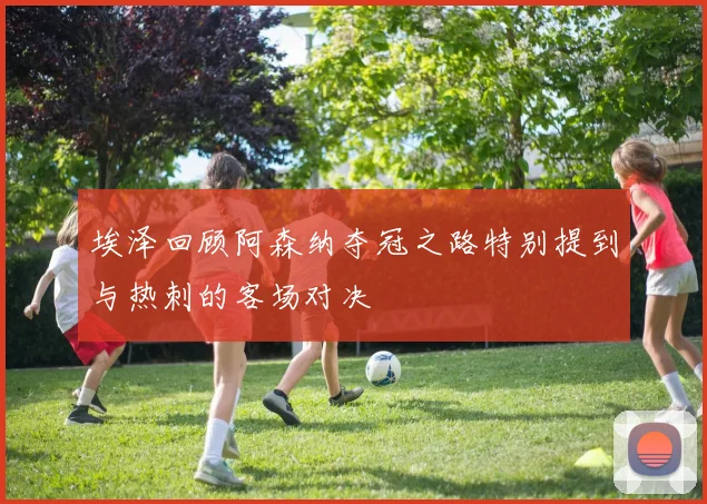 埃泽回顾阿森纳夺冠之路特别提到与热刺的客场对决