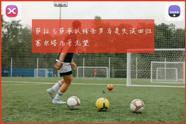 萨拉戈萨承认转会罗马是失误回归塞尔塔几乎无望